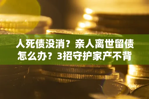 北京人死债没消？亲人离世留债怎么办？3招守护家产不背锅